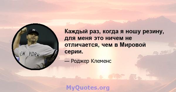 Каждый раз, когда я ношу резину, для меня это ничем не отличается, чем в Мировой серии.