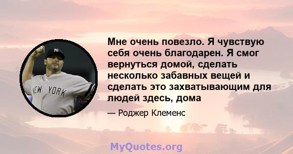 Мне очень повезло. Я чувствую себя очень благодарен. Я смог вернуться домой, сделать несколько забавных вещей и сделать это захватывающим для людей здесь, дома