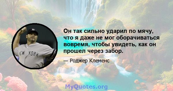 Он так сильно ударил по мячу, что я даже не мог оборачиваться вовремя, чтобы увидеть, как он прошел через забор.