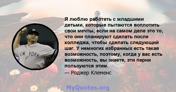 Я люблю работать с младшими детьми, которые пытаются воплотить свои мечты, если на самом деле это то, что они планируют сделать после колледжа, чтобы сделать следующий шаг. У немногих избранных есть такая возможность,