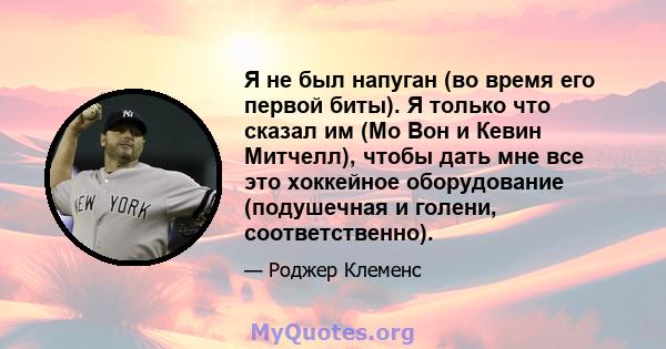 Я не был напуган (во время его первой биты). Я только что сказал им (Мо Вон и Кевин Митчелл), чтобы дать мне все это хоккейное оборудование (подушечная и голени, соответственно).