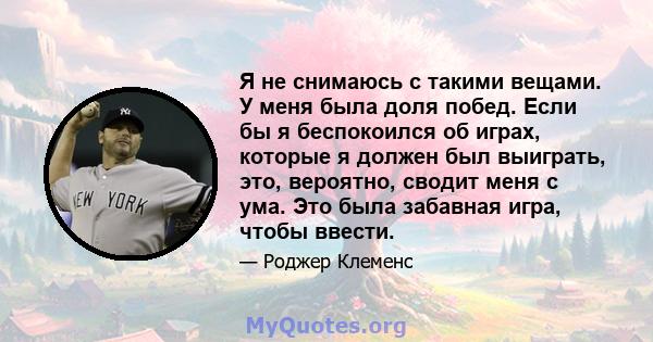 Я не снимаюсь с такими вещами. У меня была доля побед. Если бы я беспокоился об играх, которые я должен был выиграть, это, вероятно, сводит меня с ума. Это была забавная игра, чтобы ввести.