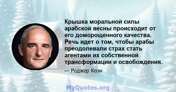 Крышка моральной силы арабской весны происходит от его доморощенного качества. Речь идет о том, чтобы арабы преодолевали страх стать агентами их собственной трансформации и освобождения.