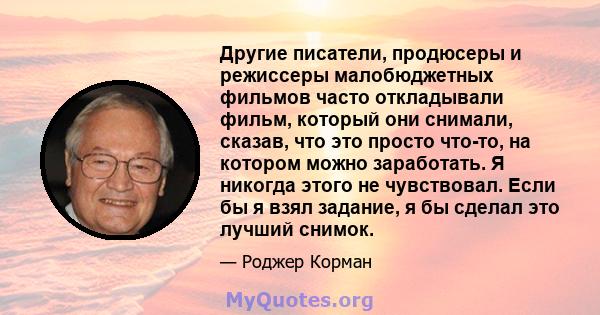 Другие писатели, продюсеры и режиссеры малобюджетных фильмов часто откладывали фильм, который они снимали, сказав, что это просто что-то, на котором можно заработать. Я никогда этого не чувствовал. Если бы я взял