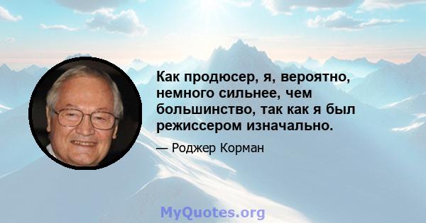 Как продюсер, я, вероятно, немного сильнее, чем большинство, так как я был режиссером изначально.