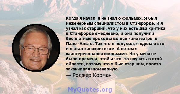 Когда я начал, я не знал о фильмах. Я был инженерным специалистом в Стэнфорде. И я узнал как старший, что у них есть два критика в Стэнфорде ежедневно, и они получили бесплатные проходы во все кинотеатры в Пало -Альто.