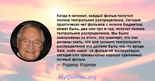 Когда я начинал, каждый фильм получил полное театральное распределение. Сегодня практически нет фильмов с низким бюджетом, может быть, два или три в год, получат полное театральное распределение. Мы были заморожены из