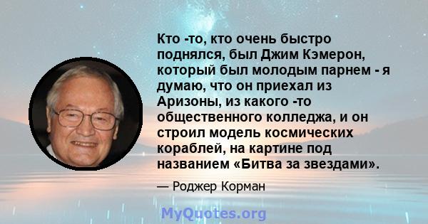 Кто -то, кто очень быстро поднялся, был Джим Кэмерон, который был молодым парнем - я думаю, что он приехал из Аризоны, из какого -то общественного колледжа, и он строил модель космических кораблей, на картине под