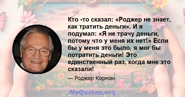 Кто -то сказал: «Роджер не знает, как тратить деньги». И я подумал: «Я не трачу деньги, потому что у меня их нет!» Если бы у меня это было, я мог бы потратить деньги! Это единственный раз, когда мне это сказали!