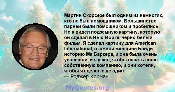 Мартин Скорсезе был одним из немногих, кто не был помощником. Большинство парней были помощником и пробились. Но я видел подземную картину, которую он сделал в Нью-Йорке, черно-белый фильм. Я сделал картину для American 