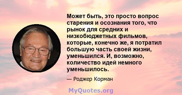 Может быть, это просто вопрос старения и осознания того, что рынок для средних и низкобюджетных фильмов, которые, конечно же, я потратил большую часть своей жизни, уменьшился. И, возможно, количество идей немного