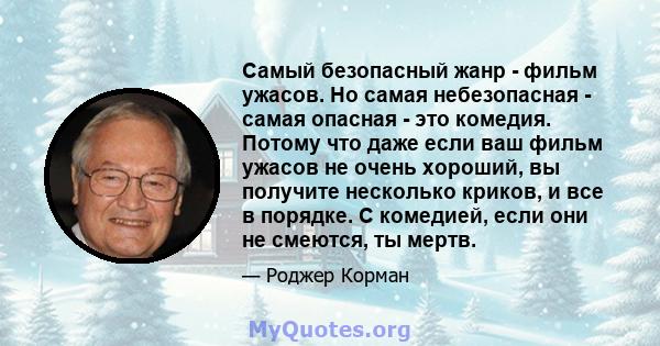 Самый безопасный жанр - фильм ужасов. Но самая небезопасная - самая опасная - это комедия. Потому что даже если ваш фильм ужасов не очень хороший, вы получите несколько криков, и все в порядке. С комедией, если они не