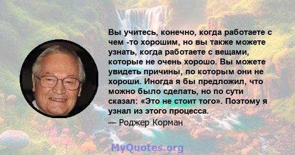 Вы учитесь, конечно, когда работаете с чем -то хорошим, но вы также можете узнать, когда работаете с вещами, которые не очень хорошо. Вы можете увидеть причины, по которым они не хороши. Иногда я бы предложил, что можно 