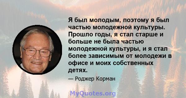 Я был молодым, поэтому я был частью молодежной культуры. Прошло годы, я стал старше и больше не была частью молодежной культуры, и я стал более зависимым от молодежи в офисе и моих собственных детях.