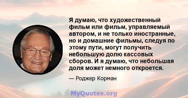 Я думаю, что художественный фильм или фильм, управляемый автором, и не только иностранные, но и домашние фильмы, следуя по этому пути, могут получить небольшую долю кассовых сборов. И я думаю, что небольшая доля может