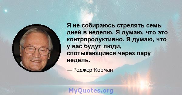 Я не собираюсь стрелять семь дней в неделю. Я думаю, что это контрпродуктивно. Я думаю, что у вас будут люди, спотыкающиеся через пару недель.