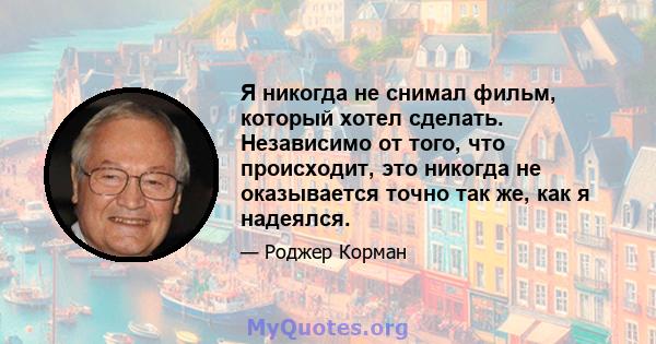 Я никогда не снимал фильм, который хотел сделать. Независимо от того, что происходит, это никогда не оказывается точно так же, как я надеялся.