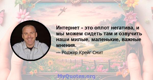 Интернет - это оплот негатива, и мы можем сидеть там и озвучить наши милые, маленькие, важные мнения.