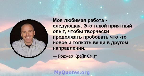 Моя любимая работа - следующая. Это такой приятный опыт, чтобы творчески продолжать пробовать что -то новое и толкать вещи в другом направлении.