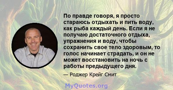 По правде говоря, я просто стараюсь отдыхать и пить воду, как рыба каждый день. Если я не получаю достаточного отдыха, упражнения и воду, чтобы сохранить свое тело здоровым, то голос начинает страдать, и он не может