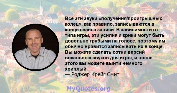 Все эти звуки «получения/проигрышных колец», как правило, записываются в конце сеанса записи. В зависимости от типа игры, эти усилия и крики могут быть довольно грубыми на голосе, поэтому им обычно нравится записывать