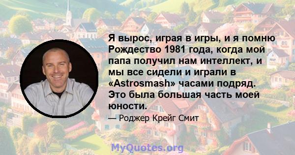 Я вырос, играя в игры, и я помню Рождество 1981 года, когда мой папа получил нам интеллект, и мы все сидели и играли в «Astrosmash» часами подряд. Это была большая часть моей юности.