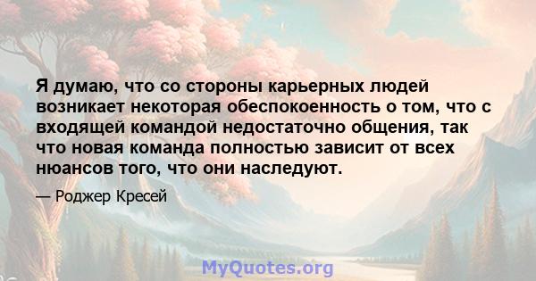 Я думаю, что со стороны карьерных людей возникает некоторая обеспокоенность о том, что с входящей командой недостаточно общения, так что новая команда полностью зависит от всех нюансов того, что они наследуют.