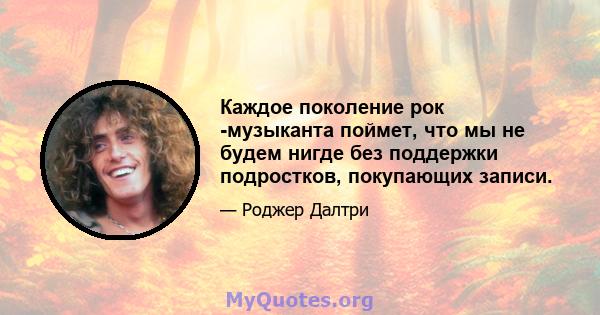 Каждое поколение рок -музыканта поймет, что мы не будем нигде без поддержки подростков, покупающих записи.