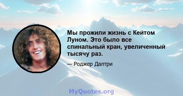 Мы прожили жизнь с Кейтом Луном. Это было все спинальный кран, увеличенный тысячу раз.