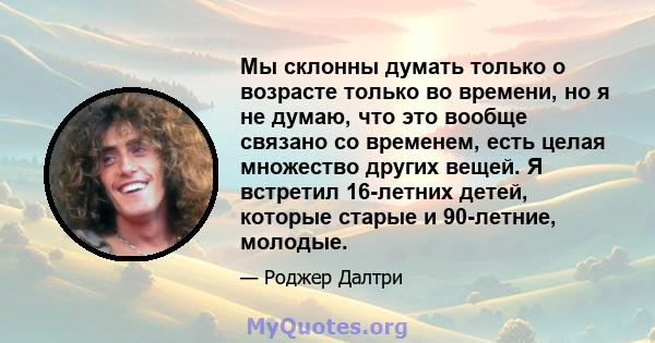 Мы склонны думать только о возрасте только во времени, но я не думаю, что это вообще связано со временем, есть целая множество других вещей. Я встретил 16-летних детей, которые старые и 90-летние, молодые.