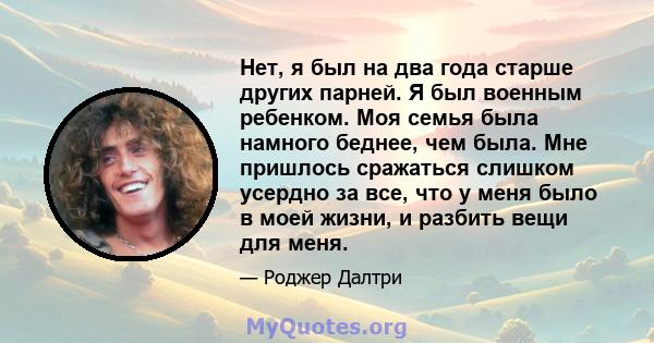 Нет, я был на два года старше других парней. Я был военным ребенком. Моя семья была намного беднее, чем была. Мне пришлось сражаться слишком усердно за все, что у меня было в моей жизни, и разбить вещи для меня.