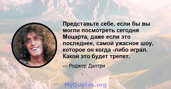 Представьте себе, если бы вы могли посмотреть сегодня Моцарта, даже если это последнее, самой ужасное шоу, которое он когда -либо играл. Какой это будет трепет.