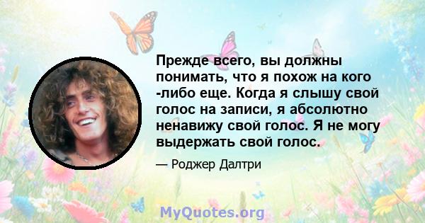 Прежде всего, вы должны понимать, что я похож на кого -либо еще. Когда я слышу свой голос на записи, я абсолютно ненавижу свой голос. Я не могу выдержать свой голос.