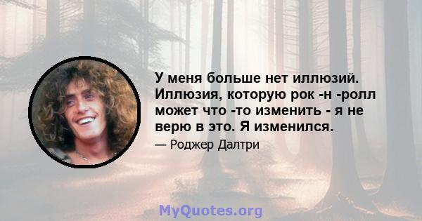 У меня больше нет иллюзий. Иллюзия, которую рок -н -ролл может что -то изменить - я не верю в это. Я изменился.