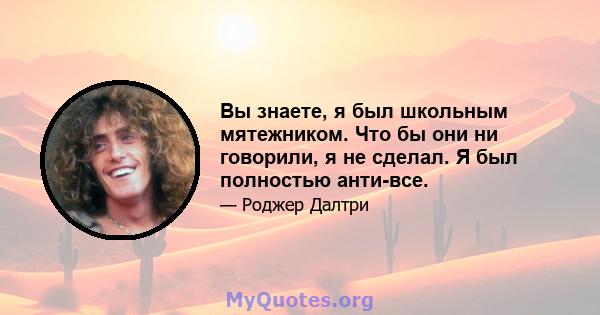 Вы знаете, я был школьным мятежником. Что бы они ни говорили, я не сделал. Я был полностью анти-все.