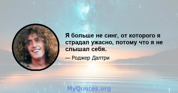 Я больше не синг, от которого я страдал ужасно, потому что я не слышал себя.