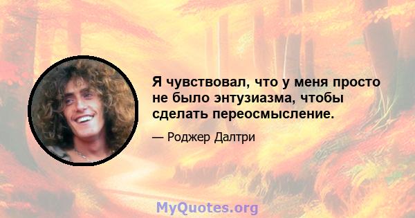 Я чувствовал, что у меня просто не было энтузиазма, чтобы сделать переосмысление.