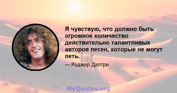 Я чувствую, что должно быть огромное количество действительно талантливых авторов песен, которые не могут петь.