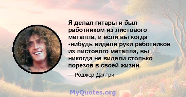 Я делал гитары и был работником из листового металла, и если вы когда -нибудь видели руки работников из листового металла, вы никогда не видели столько порезов в своей жизни.