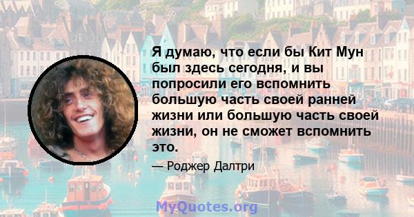 Я думаю, что если бы Кит Мун был здесь сегодня, и вы попросили его вспомнить большую часть своей ранней жизни или большую часть своей жизни, он не сможет вспомнить это.