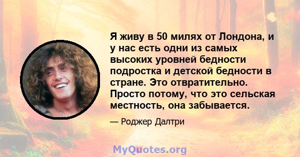 Я живу в 50 милях от Лондона, и у нас есть одни из самых высоких уровней бедности подростка и детской бедности в стране. Это отвратительно. Просто потому, что это сельская местность, она забывается.