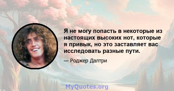 Я не могу попасть в некоторые из настоящих высоких нот, которые я привык, но это заставляет вас исследовать разные пути.