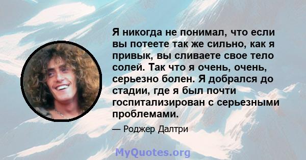 Я никогда не понимал, что если вы потеете так же сильно, как я привык, вы сливаете свое тело солей. Так что я очень, очень, серьезно болен. Я добрался до стадии, где я был почти госпитализирован с серьезными проблемами.