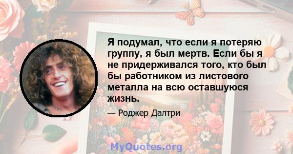 Я подумал, что если я потеряю группу, я был мертв. Если бы я не придерживался того, кто был бы работником из листового металла на всю оставшуюся жизнь.