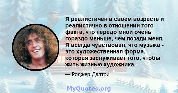 Я реалистичен в своем возрасте и реалистично в отношении того факта, что передо мной очень гораздо меньше, чем позади меня. Я всегда чувствовал, что музыка - это художественная форма, которая заслуживает того, чтобы