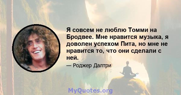 Я совсем не люблю Томми на Бродвее. Мне нравится музыка, я доволен успехом Пита, но мне не нравится то, что они сделали с ней.