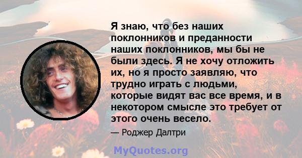 Я знаю, что без наших поклонников и преданности наших поклонников, мы бы не были здесь. Я не хочу отложить их, но я просто заявляю, что трудно играть с людьми, которые видят вас все время, и в некотором смысле это