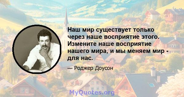 Наш мир существует только через наше восприятие этого. Измените наше восприятие нашего мира, и мы меняем мир - для нас.