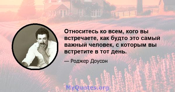 Относитесь ко всем, кого вы встречаете, как будто это самый важный человек, с которым вы встретите в тот день.