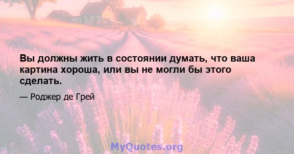 Вы должны жить в состоянии думать, что ваша картина хороша, или вы не могли бы этого сделать.